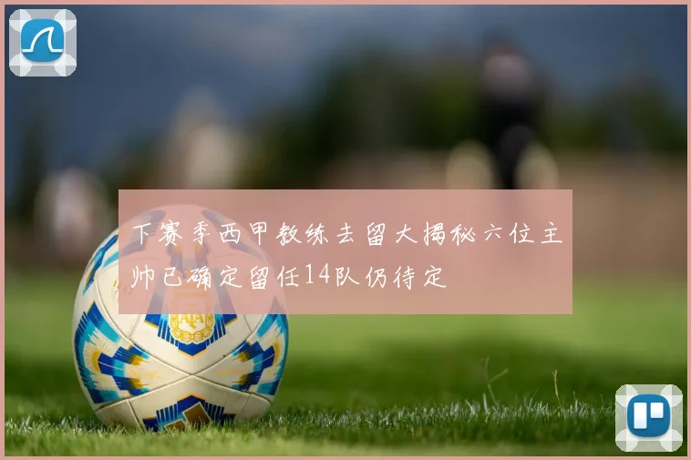下赛季西甲教练去留大揭秘六位主帅已确定留任14队仍待定