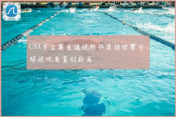 CBA季后赛重播视频热度持续攀升，球迷观看量创新高