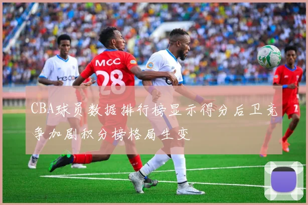 CBA球员数据排行榜显示得分后卫竞争加剧积分榜格局生变