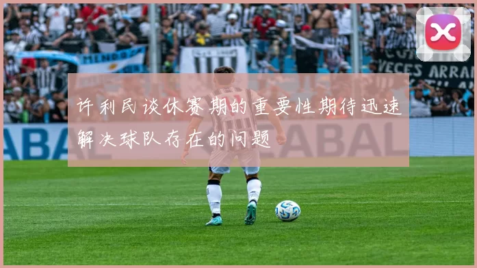 许利民谈休赛期的重要性期待迅速解决球队存在的问题