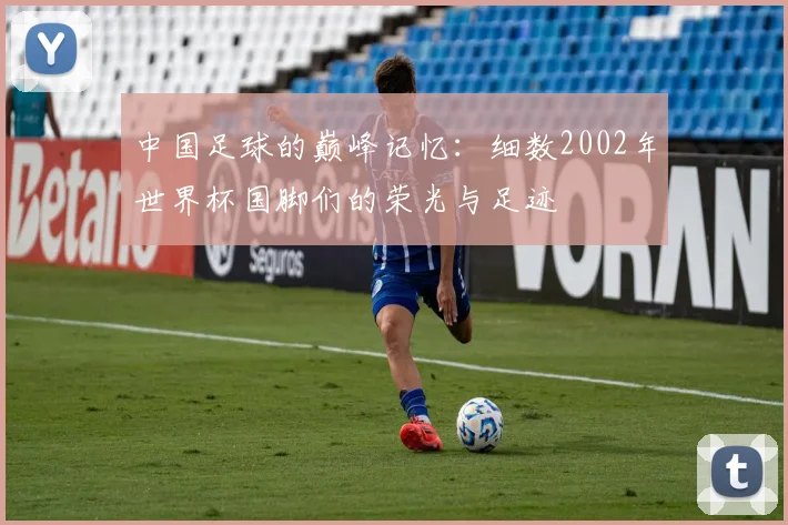 中国足球的巅峰记忆：细数2002年世界杯国脚们的荣光与足迹