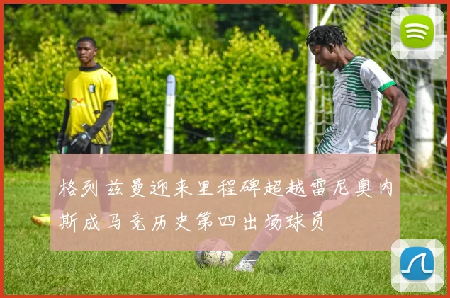 格列兹曼迎来里程碑超越雷尼奥内斯成马竞历史第四出场球员