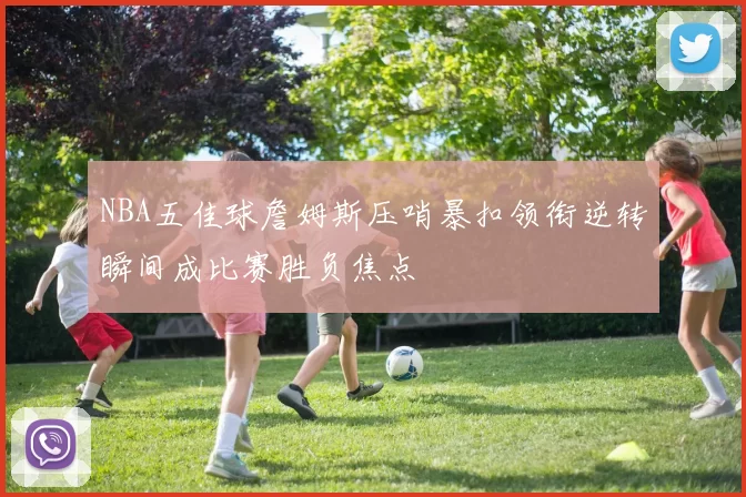 NBA五佳球詹姆斯压哨暴扣领衔逆转瞬间成比赛胜负焦点