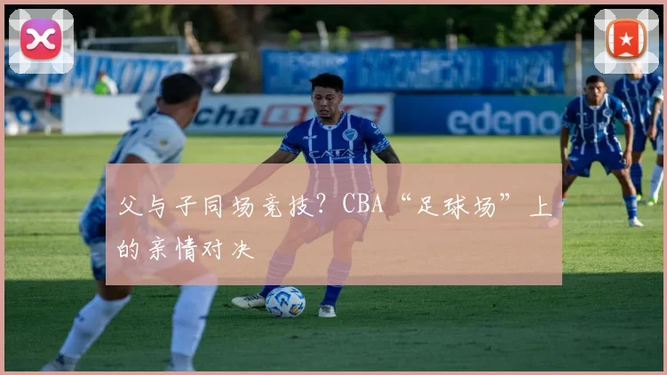 父与子同场竞技？CBA“足球场”上的亲情对决