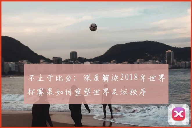 不止于比分：深度解读2018年世界杯赛果如何重塑世界足坛秩序