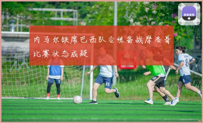 内马尔缺席巴西队合练备战摩洛哥比赛状态成疑