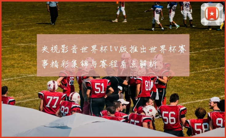央视影音世界杯tv版推出世界杯赛事精彩集锦与赛程看点解析