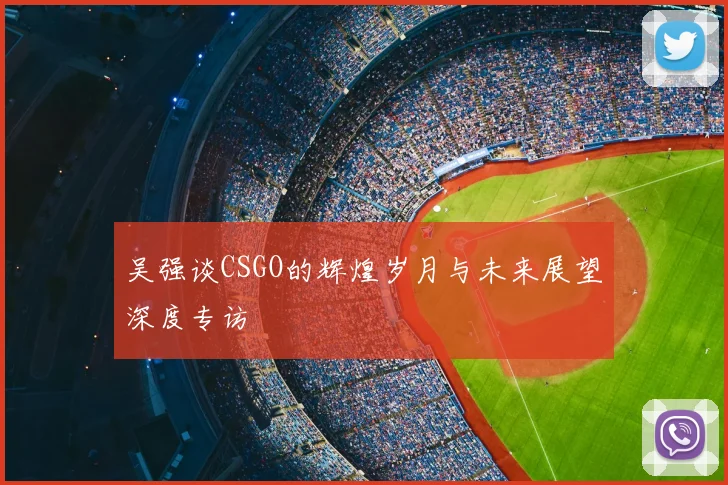 吴强谈CSGO的辉煌岁月与未来展望深度专访
