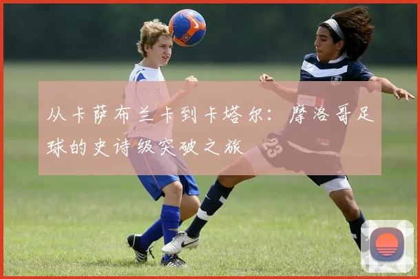 从卡萨布兰卡到卡塔尔：摩洛哥足球的史诗级突破之旅