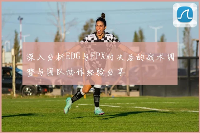 深入分析EDG与FPX对决后的战术调整与团队协作经验分享