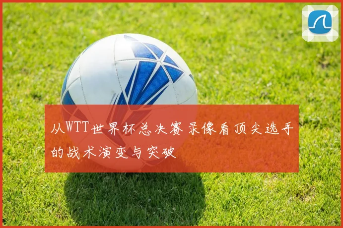 从WTT世界杯总决赛录像看顶尖选手的战术演变与突破