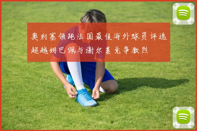 奥利塞领跑法国最佳海外球员评选超越姆巴佩与谢尔基竞争激烈