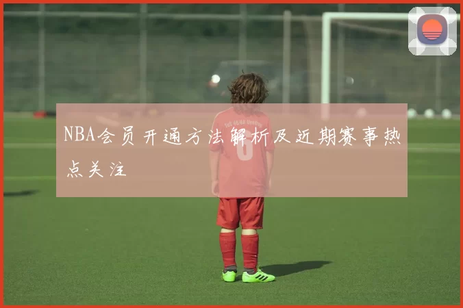 NBA会员开通方法解析及近期赛事热点关注