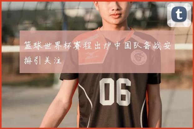篮球世界杯赛程出炉中国队备战安排引关注
