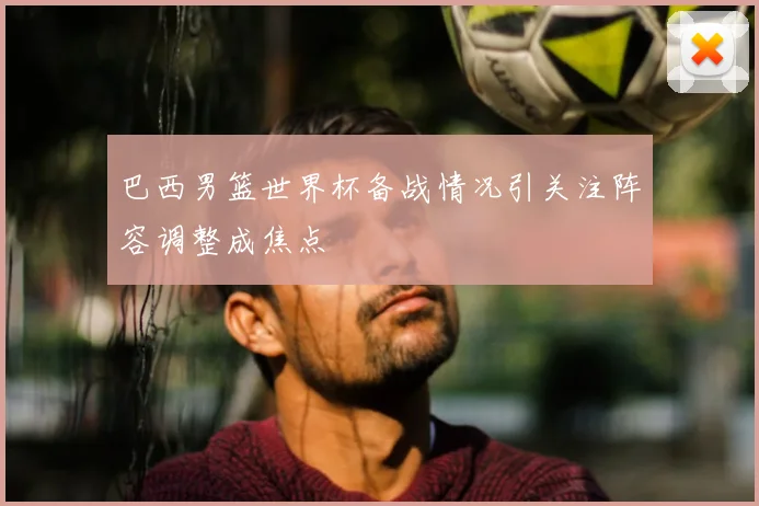 巴西男篮世界杯备战情况引关注阵容调整成焦点