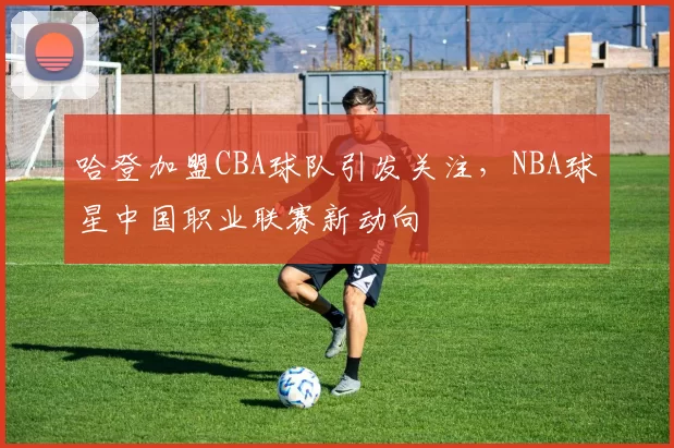 哈登加盟CBA球队引发关注，NBA球星中国职业联赛新动向