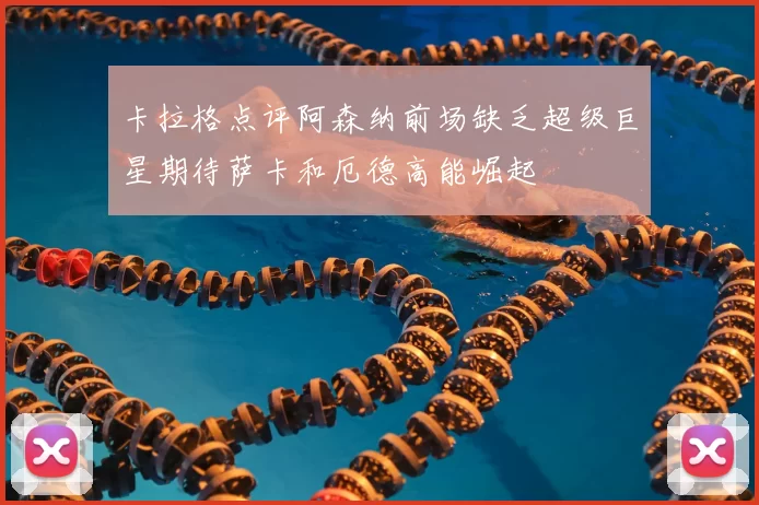 卡拉格点评阿森纳前场缺乏超级巨星期待萨卡和厄德高能崛起