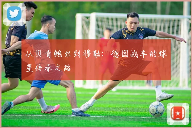 从贝肯鲍尔到穆勒：德国战车的球星传承之路