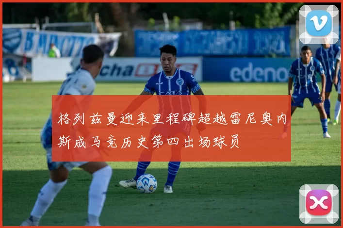 格列兹曼迎来里程碑超越雷尼奥内斯成马竞历史第四出场球员