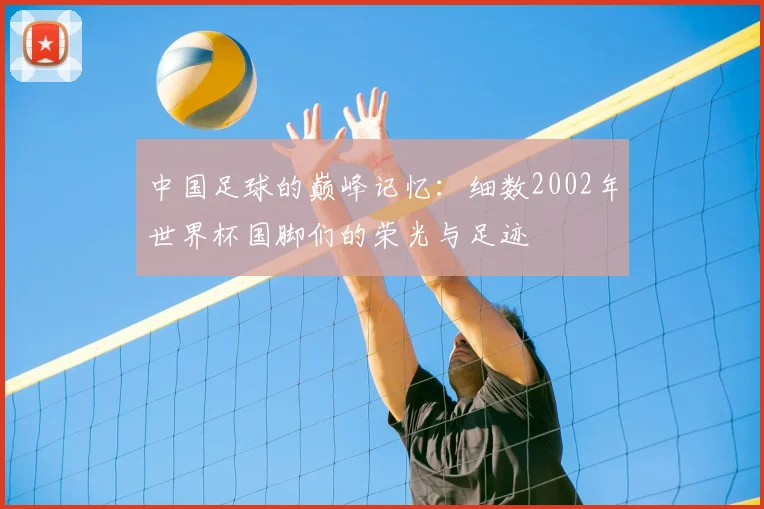 中国足球的巅峰记忆：细数2002年世界杯国脚们的荣光与足迹