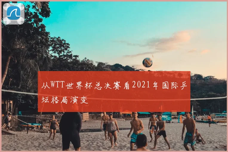 从WTT世界杯总决赛看2021年国际乒坛格局演变