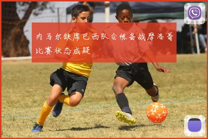 内马尔缺席巴西队合练备战摩洛哥比赛状态成疑