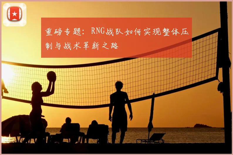 重磅专题：RNG战队如何实现整体压制与战术革新之路