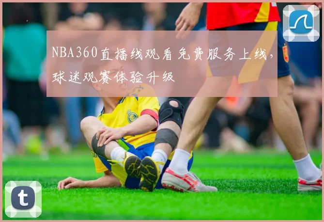NBA360直播线观看免费服务上线，球迷观赛体验升级