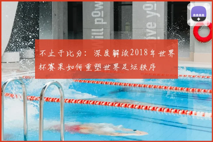 不止于比分：深度解读2018年世界杯赛果如何重塑世界足坛秩序