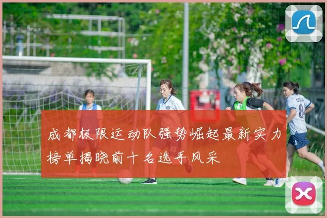 成都极限运动队强势崛起最新实力榜单揭晓前十名选手风采