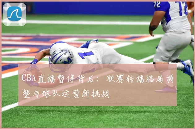 CBA直播暂停背后：联赛转播格局调整与球队运营新挑战