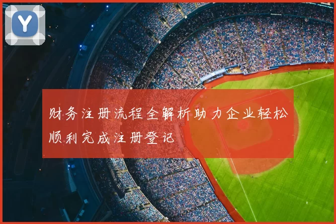 财务注册流程全解析助力企业轻松顺利完成注册登记