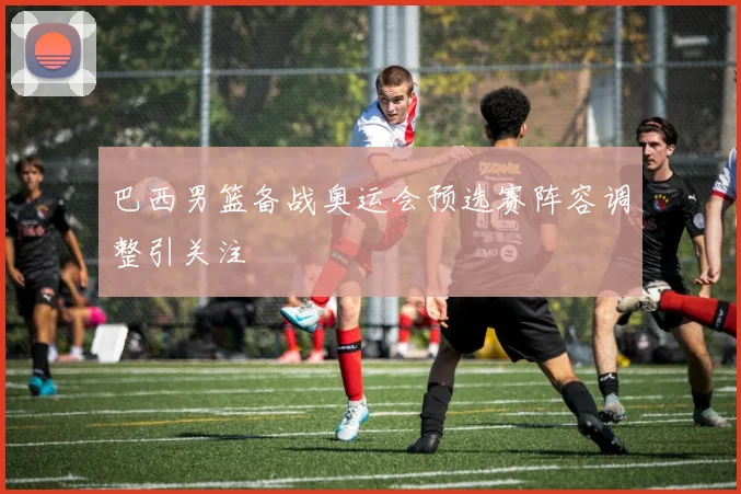 巴西男篮备战奥运会预选赛阵容调整引关注