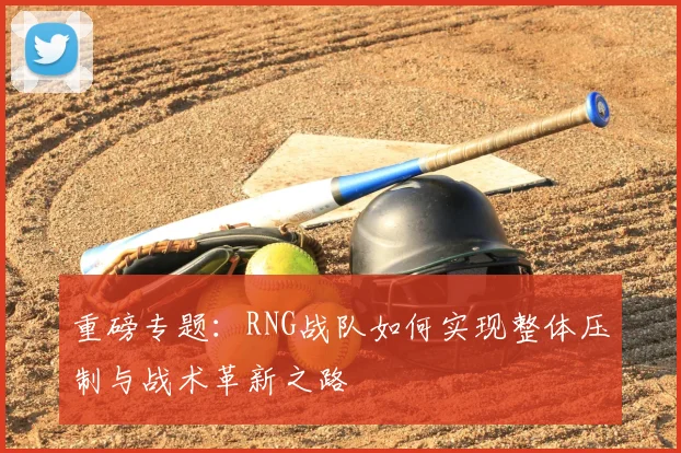 重磅专题:RNG战队如何实现整体压制与战术革新之路
