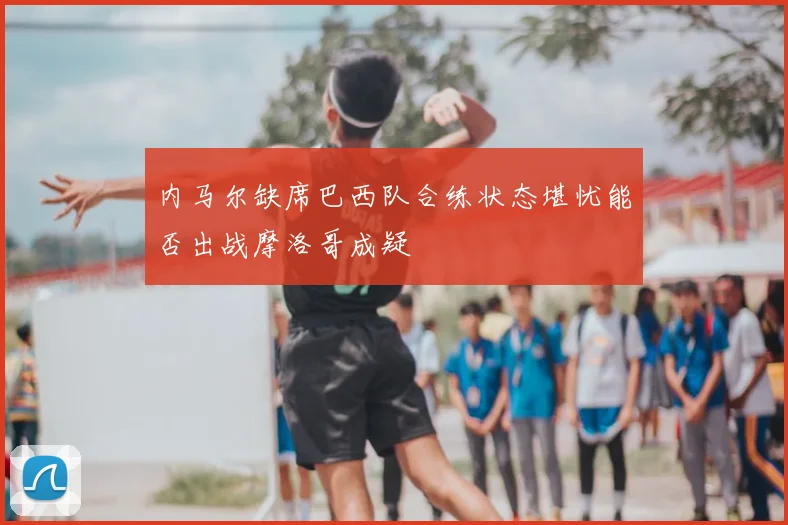 内马尔缺席巴西队合练状态堪忧能否出战摩洛哥成疑