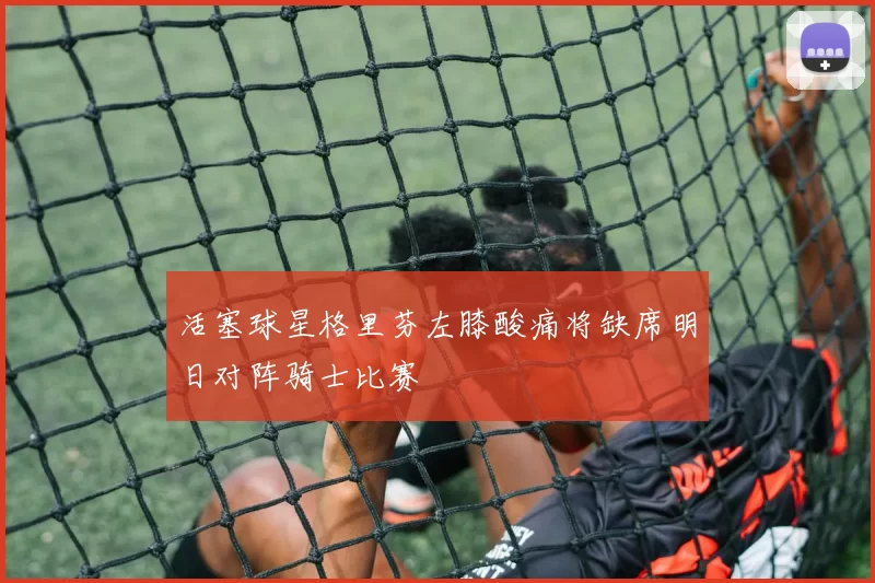 活塞球星格里芬左膝酸痛将缺席明日对阵骑士比赛