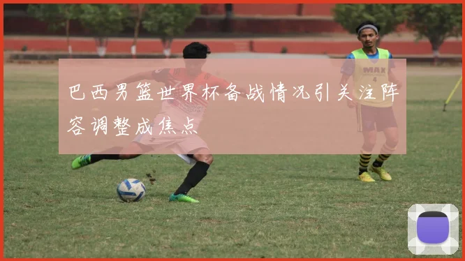 巴西男篮世界杯备战情况引关注阵容调整成焦点