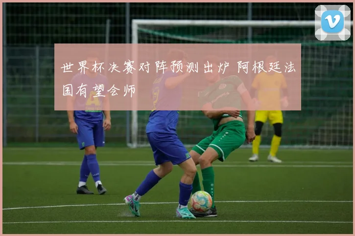 世界杯决赛对阵预测出炉 阿根廷法国有望会师