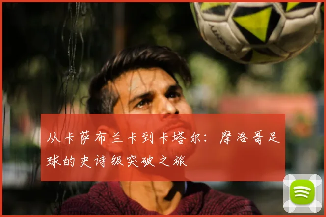 从卡萨布兰卡到卡塔尔：摩洛哥足球的史诗级突破之旅