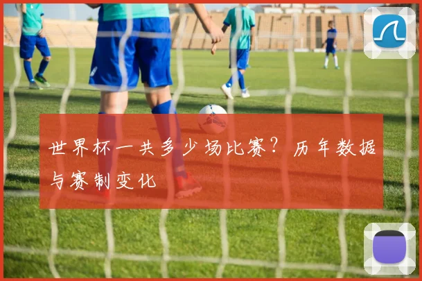 世界杯一共多少场比赛？历年数据与赛制变化