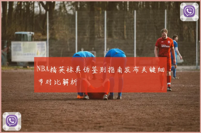 NBA精英袜真伪鉴别指南发布关键细节对比解析
