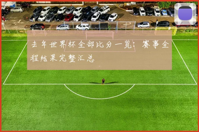 去年世界杯全部比分一览：赛事全程结果完整汇总