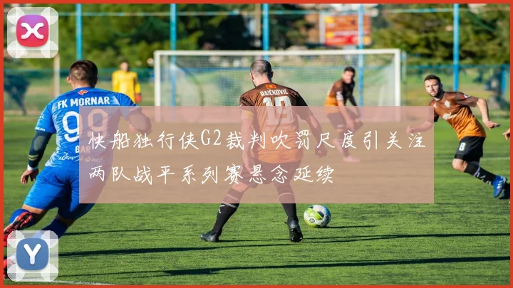 快船独行侠G2裁判吹罚尺度引关注两队战平系列赛悬念延续