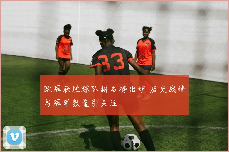 欧冠获胜球队排名榜出炉 历史战绩与冠军数量引关注