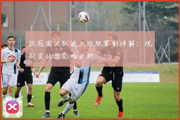 欧冠淘汰队进入欧联赛制详解：规则变化与影响分析