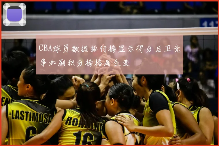CBA球员数据排行榜显示得分后卫竞争加剧积分榜格局生变