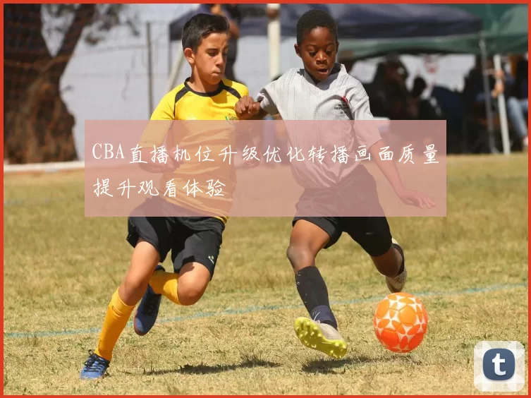 CBA直播机位升级优化转播画面质量提升观看体验