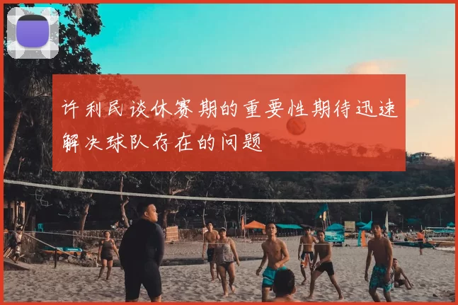 许利民谈休赛期的重要性期待迅速解决球队存在的问题