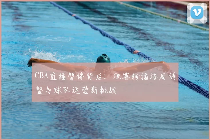 CBA直播暂停背后：联赛转播格局调整与球队运营新挑战