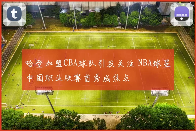 哈登加盟CBA球队引发关注 NBA球星中国职业联赛首秀成焦点